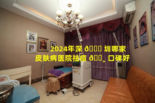 2024年深 🐞 圳哪家皮肤病医院祛痘 🌸 口碑好